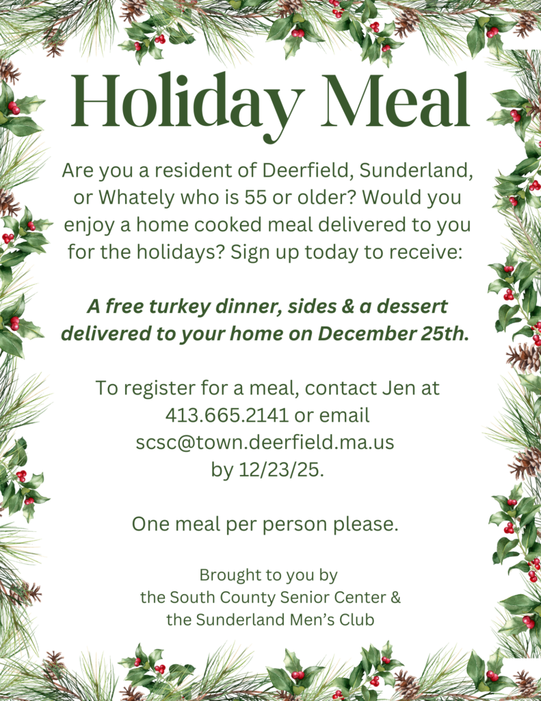 A decorative flyer with garland with the following words: Are you a resident of Deerfield, Sunderland, or Whately who is 55 or older? Would you enjoy a home cooked meal delivered to you for the holidays? Sign up today to receive: A free turkey dinner, sides & a dessert delivered to your home on December 25th. To register for a meal, contact Jen at 413.665.2141 or email scsc@town.deerfield.ma.us by 12/23/25. One meal per person please. Brought to you by the South County Senior Center & the Sunderland Men’s Club