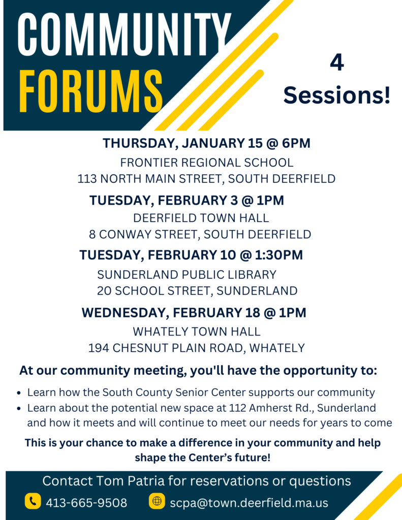 Community Forums THURSDAY, JANUARY 15 @ 6pm, Frontier regional school 113 North Main STREET, SOUTH DEERFIELD. TUESDAY, february 3 @ 1PM. DEERFIELD TOWN HALL 8 CONWAY STREET, SOUTH DEERFIELD. TUESDAY, February 10 @ 1:30PM. WEDNESDAY, February 18 @ 1PM. WHATELY TOWN HALL 194 CHESNUT PLAIN ROAD, WHATELY. At our community meeting, you'll have the opportunity to: Learn how the South County Senior Center supports our community. Learn about the potential new space at 112 Amherst Rd., Sunderland and how it meets and will continue to meet our needs for years to come. This is your chance to make a difference in your community and help shape the Center’s future! Contact Tom Patria for reservations or questions: 413-665-9508 or scpa@town.deerfield.ma.us