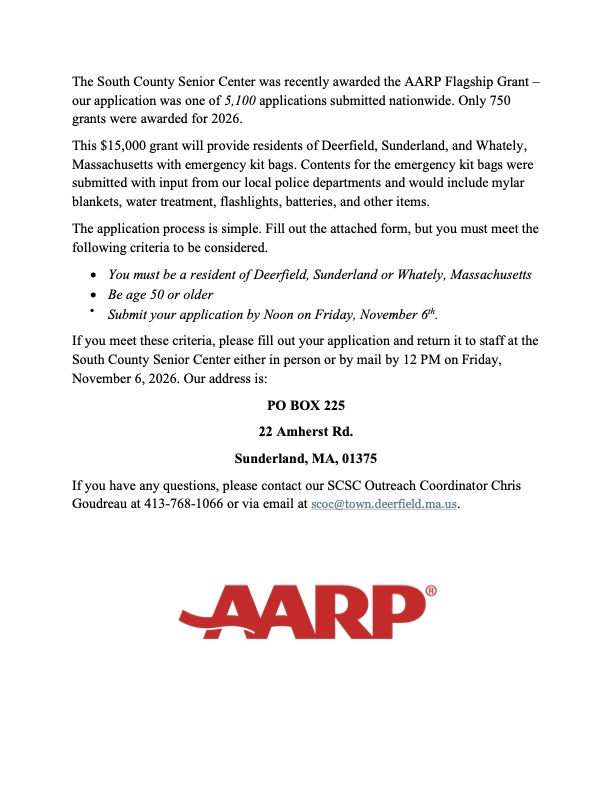 The South County Senior Center was recently awarded the AARP Flagship Grant – our application was one of 5,100 applications submitted nationwide. Only 750 grants were awarded for 2026. This $15,000 grant will provide residents of Deerfield, Sunderland, and Whately, Massachusetts with emergency kit bags. Contents for the emergency kit bags were submitted with input from our local police departments and would include mylar blankets, water treatment, flashlights, batteries, and other items. The application process is simple. Fill out the attached form, but you must meet the following criteria to be considered. • You must be a resident of Deerfield, Sunderland or Whately, Massachusetts • Be age 50 or older • Submit your application by Noon on Friday, November 6th . If you meet these criteria, please fill out your application and return it to staff at the South County Senior Center either in person or by mail by 12 PM on Friday, November 6, 2026. Our address is: PO BOX 225 22 Amherst Rd. Sunderland, MA, 01375 If you have any questions, please contact our SCSC Outreach Coordinator Chris Goudreau at 413-768-1066 or via email at scoc@town.deerfield.ma.us.
